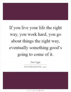 If you live your life the right way, you work hard, you go about things the right way, eventually something good’s going to come of it Picture Quote #1