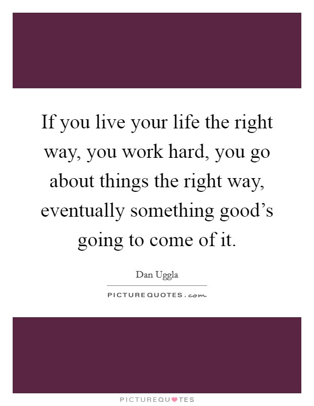 If you live your life the right way, you work hard, you go about things the right way, eventually something good's going to come of it. Picture Quote #1