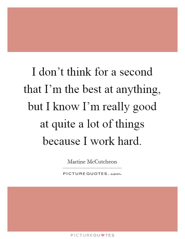 I don't think for a second that I'm the best at anything, but I know I'm really good at quite a lot of things because I work hard. Picture Quote #1