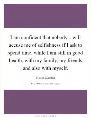 I am confident that nobody... will accuse me of selfishness if I ask to spend time, while I am still in good health, with my family, my friends and also with myself Picture Quote #1