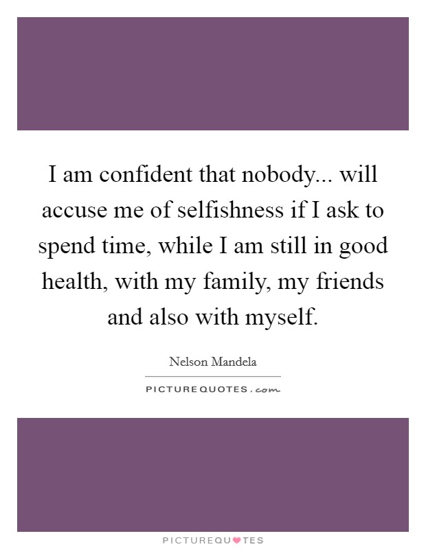 I am confident that nobody... will accuse me of selfishness if I ask to spend time, while I am still in good health, with my family, my friends and also with myself. Picture Quote #1