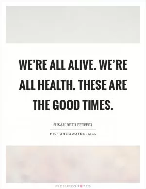 We’re all alive. We’re all health. These are the good times Picture Quote #1