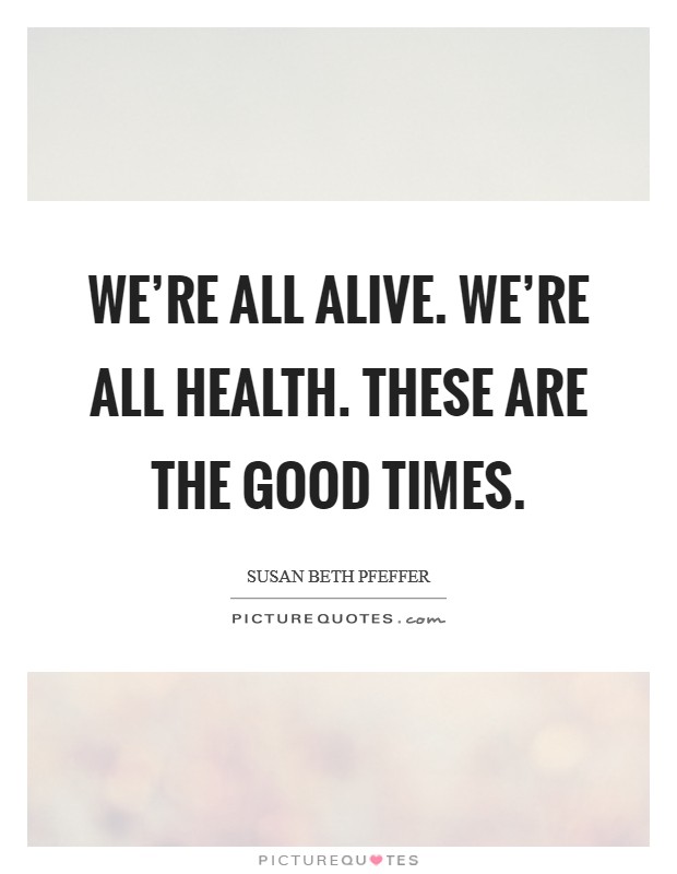We're all alive. We're all health. These are the good times. Picture Quote #1