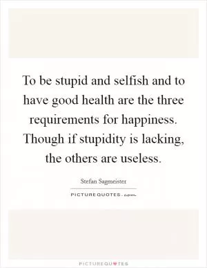 To be stupid and selfish and to have good health are the three requirements for happiness. Though if stupidity is lacking, the others are useless Picture Quote #1