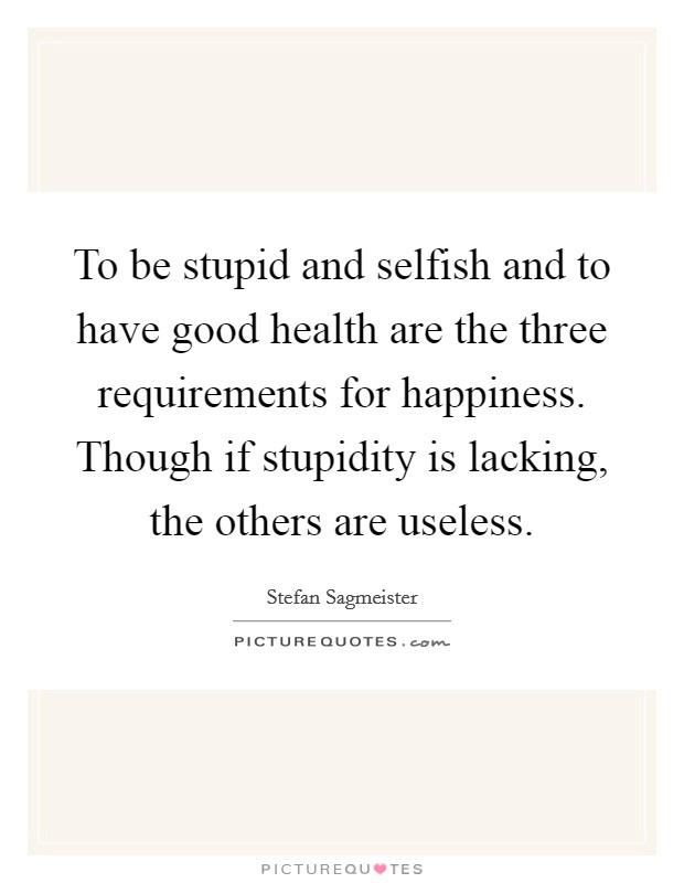To be stupid and selfish and to have good health are the three requirements for happiness. Though if stupidity is lacking, the others are useless. Picture Quote #1