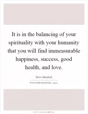It is in the balancing of your spirituality with your humanity that you will find immeasurable happiness, success, good health, and love Picture Quote #1