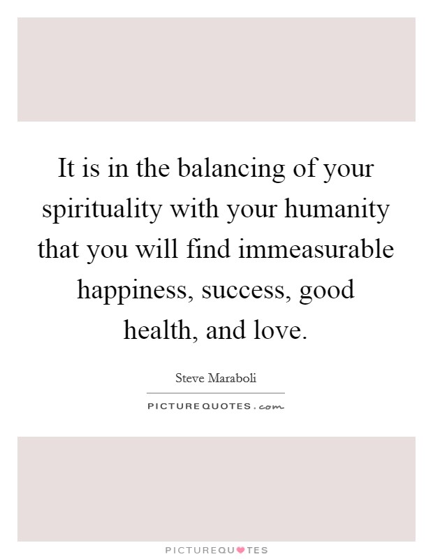 It is in the balancing of your spirituality with your humanity that you will find immeasurable happiness, success, good health, and love. Picture Quote #1