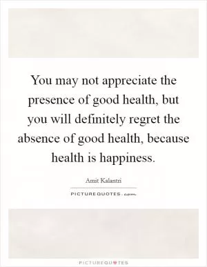 You may not appreciate the presence of good health, but you will definitely regret the absence of good health, because health is happiness Picture Quote #1