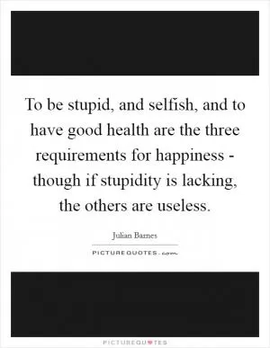 To be stupid, and selfish, and to have good health are the three requirements for happiness - though if stupidity is lacking, the others are useless Picture Quote #1
