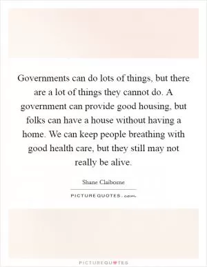 Governments can do lots of things, but there are a lot of things they cannot do. A government can provide good housing, but folks can have a house without having a home. We can keep people breathing with good health care, but they still may not really be alive Picture Quote #1