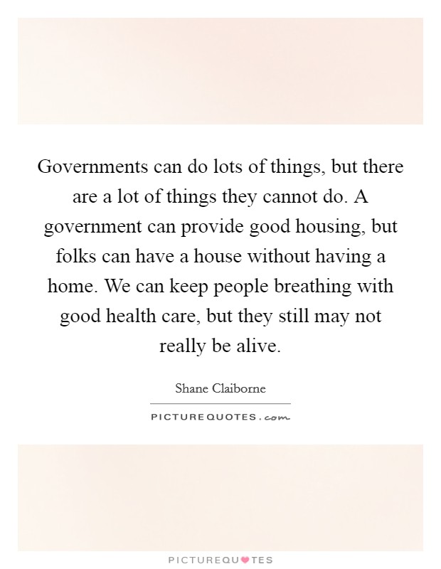 Governments can do lots of things, but there are a lot of things they cannot do. A government can provide good housing, but folks can have a house without having a home. We can keep people breathing with good health care, but they still may not really be alive. Picture Quote #1