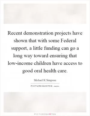 Recent demonstration projects have shown that with some Federal support, a little funding can go a long way toward ensuring that low-income children have access to good oral health care Picture Quote #1