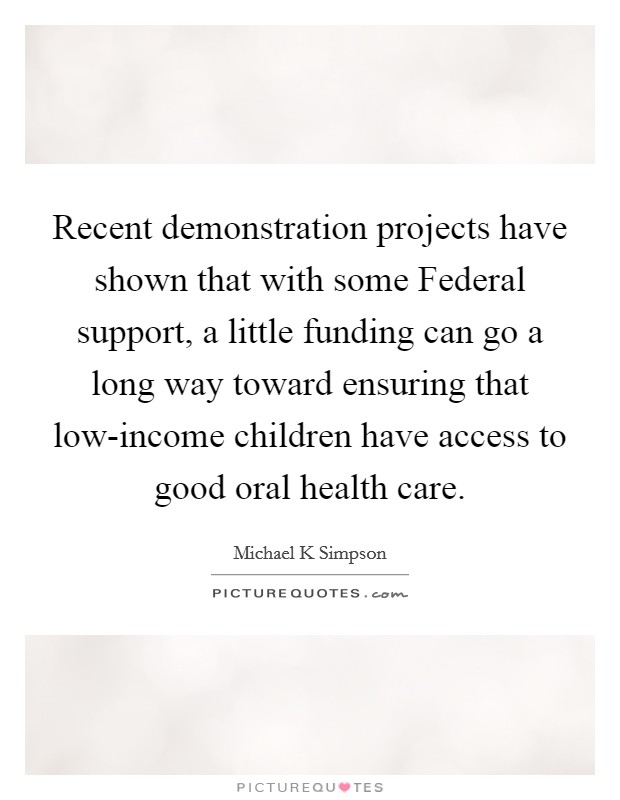Recent demonstration projects have shown that with some Federal support, a little funding can go a long way toward ensuring that low-income children have access to good oral health care. Picture Quote #1