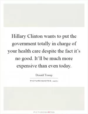 Hillary Clinton wants to put the government totally in charge of your health care despite the fact it’s no good. It’ll be much more expensive than even today Picture Quote #1