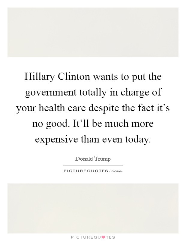 Hillary Clinton wants to put the government totally in charge of your health care despite the fact it's no good. It'll be much more expensive than even today. Picture Quote #1
