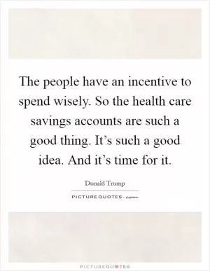 The people have an incentive to spend wisely. So the health care savings accounts are such a good thing. It’s such a good idea. And it’s time for it Picture Quote #1