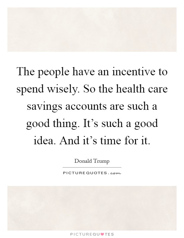 The people have an incentive to spend wisely. So the health care savings accounts are such a good thing. It's such a good idea. And it's time for it. Picture Quote #1