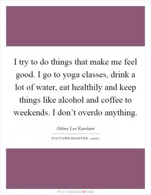 I try to do things that make me feel good. I go to yoga classes, drink a lot of water, eat healthily and keep things like alcohol and coffee to weekends. I don’t overdo anything Picture Quote #1
