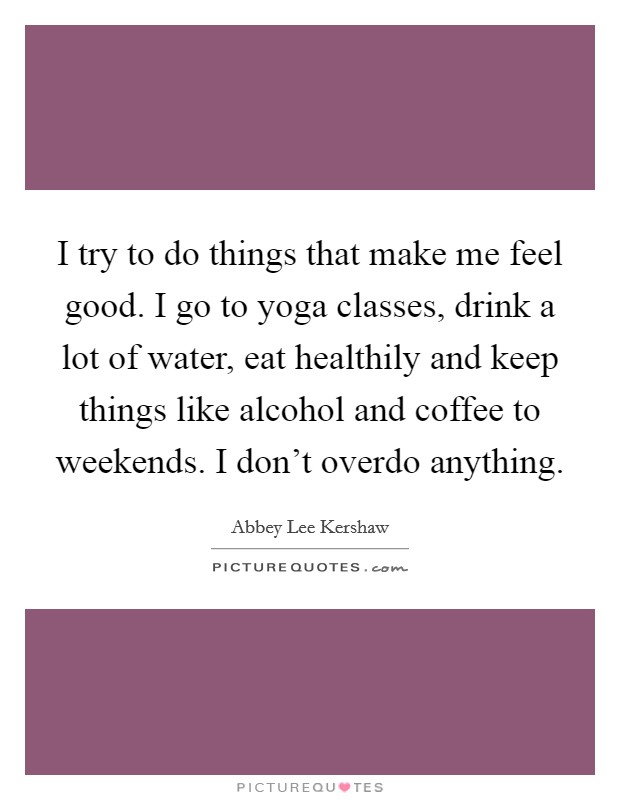 I try to do things that make me feel good. I go to yoga classes, drink a lot of water, eat healthily and keep things like alcohol and coffee to weekends. I don't overdo anything. Picture Quote #1