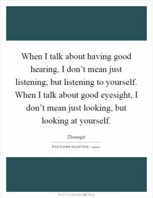 When I talk about having good hearing, I don’t mean just listening, but listening to yourself. When I talk about good eyesight, I don’t mean just looking, but looking at yourself Picture Quote #1