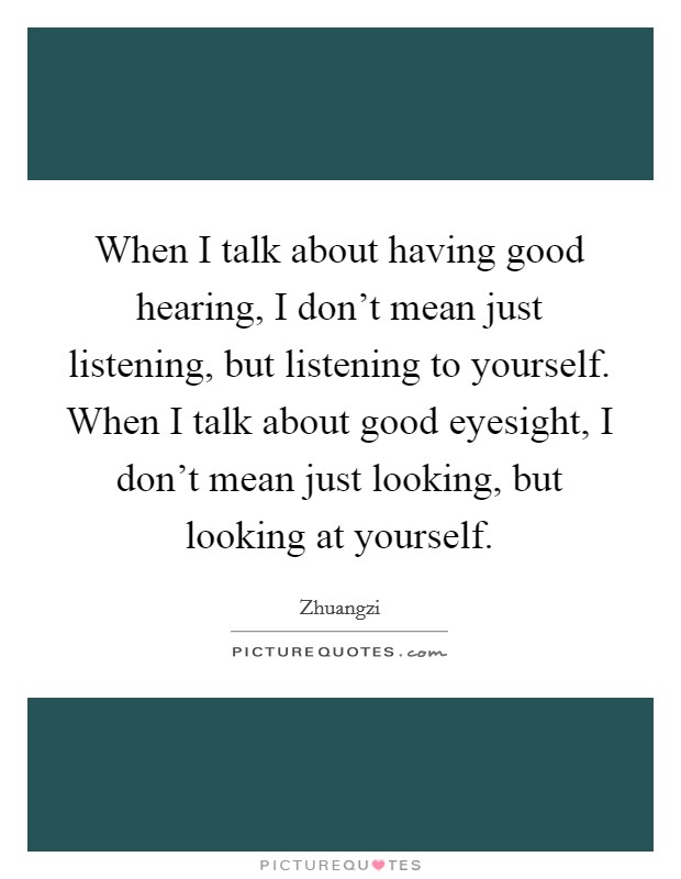 When I talk about having good hearing, I don't mean just listening, but listening to yourself. When I talk about good eyesight, I don't mean just looking, but looking at yourself. Picture Quote #1