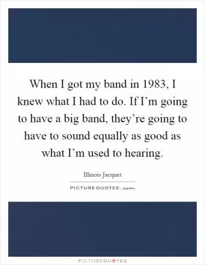 When I got my band in 1983, I knew what I had to do. If I’m going to have a big band, they’re going to have to sound equally as good as what I’m used to hearing Picture Quote #1