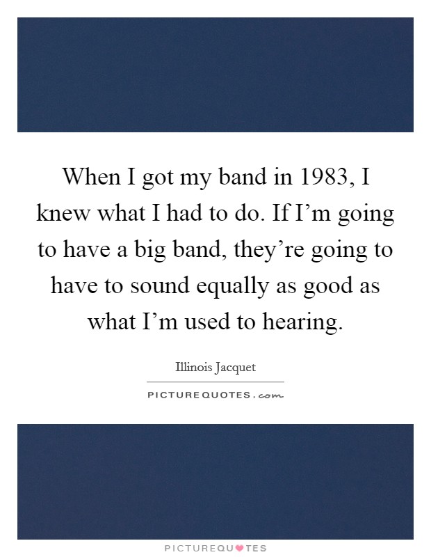 When I got my band in 1983, I knew what I had to do. If I'm going to have a big band, they're going to have to sound equally as good as what I'm used to hearing. Picture Quote #1