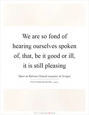 We are so fond of hearing ourselves spoken of, that, be it good or ill, it is still pleasing Picture Quote #1