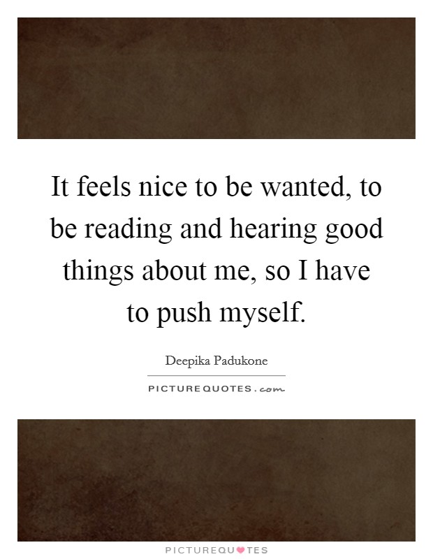 It feels nice to be wanted, to be reading and hearing good things about me, so I have to push myself. Picture Quote #1