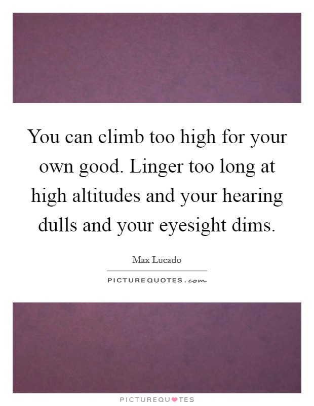 You can climb too high for your own good. Linger too long at high altitudes and your hearing dulls and your eyesight dims. Picture Quote #1