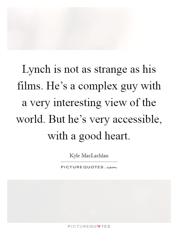 Lynch is not as strange as his films. He's a complex guy with a very interesting view of the world. But he's very accessible, with a good heart. Picture Quote #1