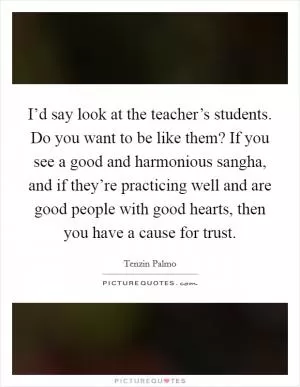 I’d say look at the teacher’s students. Do you want to be like them? If you see a good and harmonious sangha, and if they’re practicing well and are good people with good hearts, then you have a cause for trust Picture Quote #1