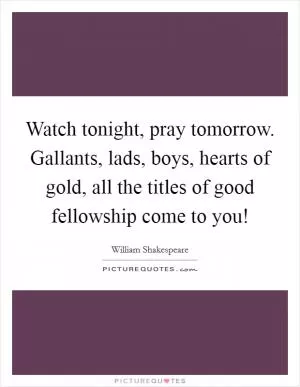 Watch tonight, pray tomorrow. Gallants, lads, boys, hearts of gold, all the titles of good fellowship come to you! Picture Quote #1