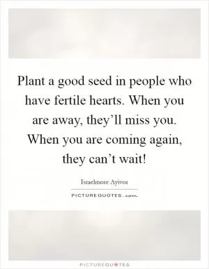 Plant a good seed in people who have fertile hearts. When you are away, they’ll miss you. When you are coming again, they can’t wait! Picture Quote #1