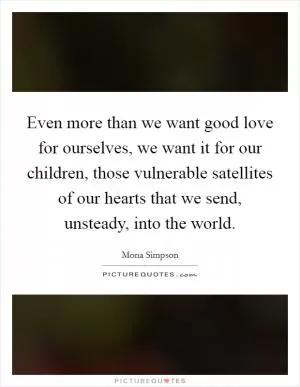 Even more than we want good love for ourselves, we want it for our children, those vulnerable satellites of our hearts that we send, unsteady, into the world Picture Quote #1