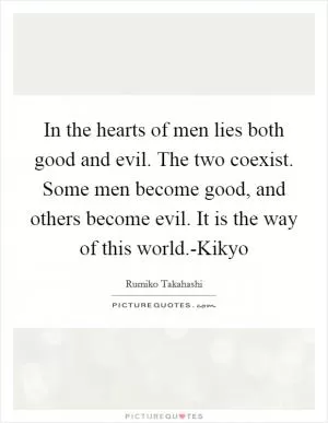In the hearts of men lies both good and evil. The two coexist. Some men become good, and others become evil. It is the way of this world.-Kikyo Picture Quote #1