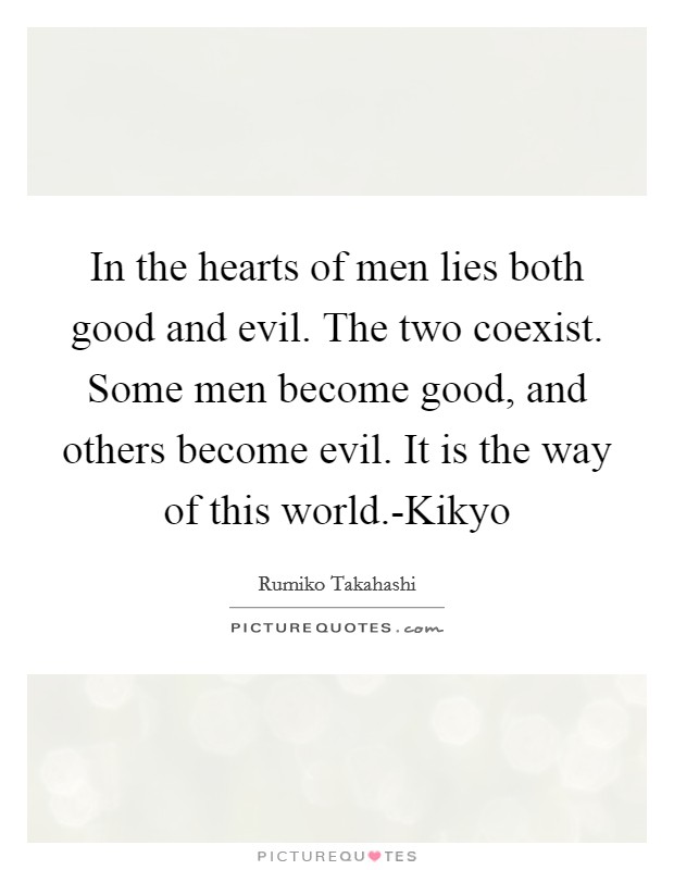 In the hearts of men lies both good and evil. The two coexist. Some men become good, and others become evil. It is the way of this world.-Kikyo Picture Quote #1