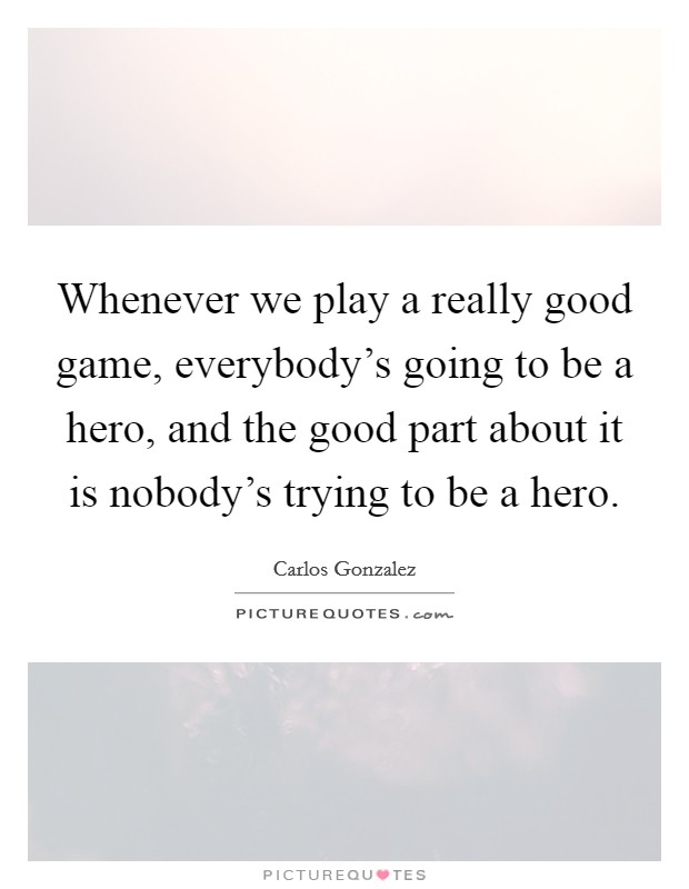 Whenever we play a really good game, everybody's going to be a hero, and the good part about it is nobody's trying to be a hero. Picture Quote #1