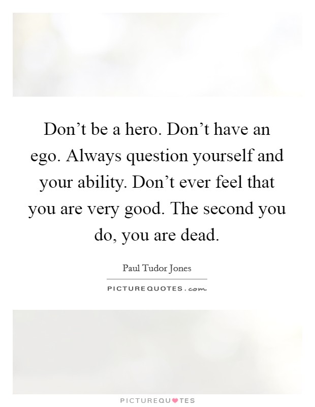 Don't be a hero. Don't have an ego. Always question yourself and your ability. Don't ever feel that you are very good. The second you do, you are dead. Picture Quote #1