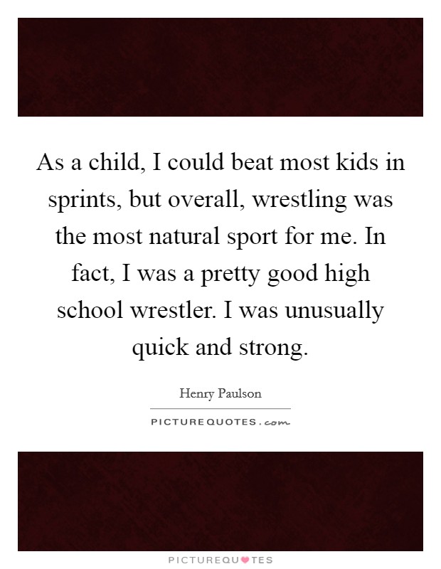 As a child, I could beat most kids in sprints, but overall, wrestling was the most natural sport for me. In fact, I was a pretty good high school wrestler. I was unusually quick and strong. Picture Quote #1