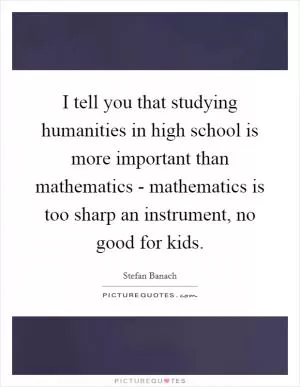I tell you that studying humanities in high school is more important than mathematics - mathematics is too sharp an instrument, no good for kids Picture Quote #1