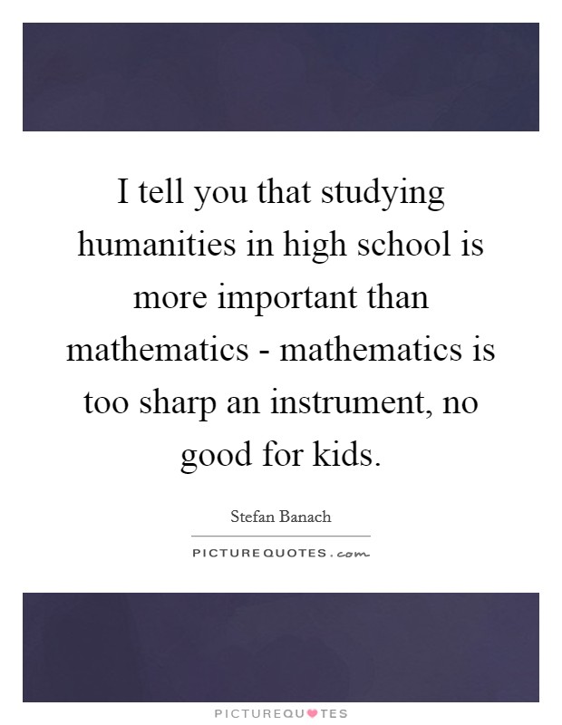I tell you that studying humanities in high school is more important than mathematics - mathematics is too sharp an instrument, no good for kids. Picture Quote #1