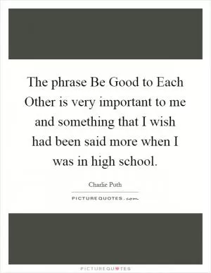 The phrase Be Good to Each Other is very important to me and something that I wish had been said more when I was in high school Picture Quote #1