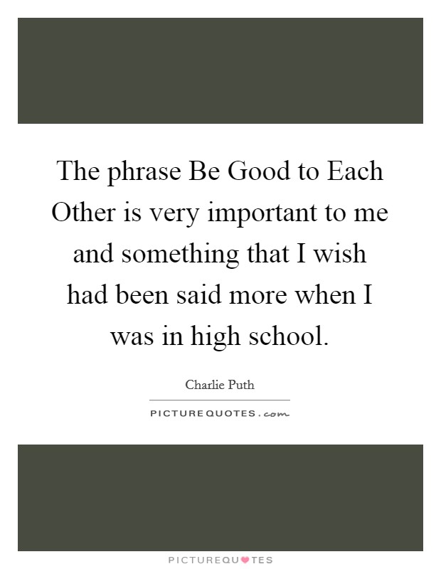 The phrase Be Good to Each Other is very important to me and something that I wish had been said more when I was in high school. Picture Quote #1