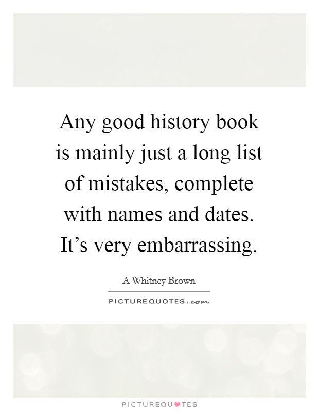 Any good history book is mainly just a long list of mistakes, complete with names and dates. It's very embarrassing. Picture Quote #1