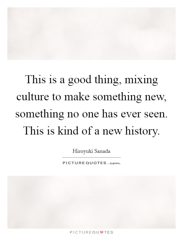 This is a good thing, mixing culture to make something new, something no one has ever seen. This is kind of a new history. Picture Quote #1