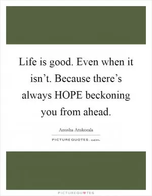 Life is good. Even when it isn’t. Because there’s always HOPE beckoning you from ahead Picture Quote #1