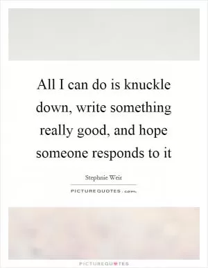All I can do is knuckle down, write something really good, and hope someone responds to it Picture Quote #1