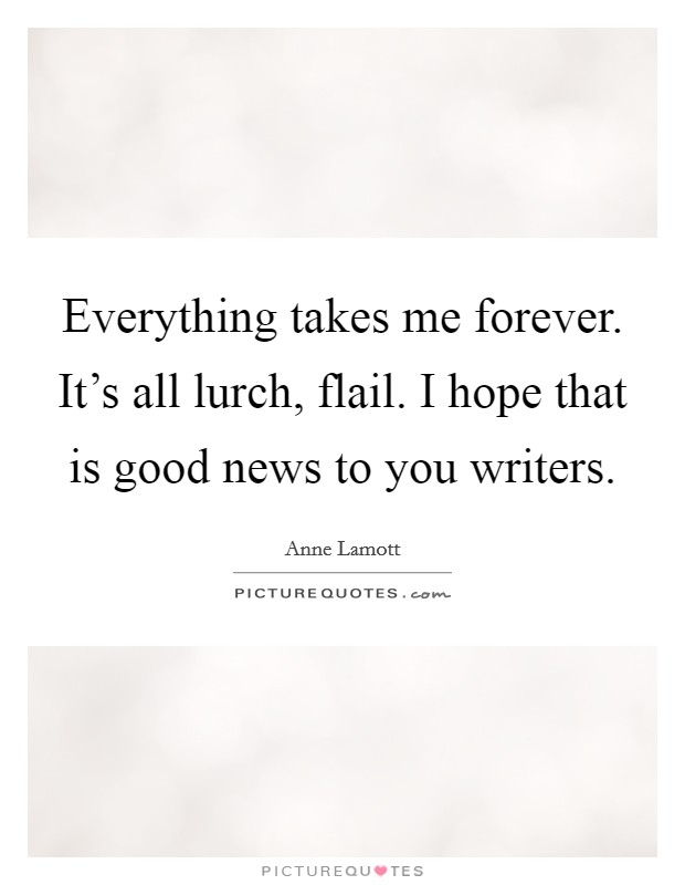 Everything takes me forever. It's all lurch, flail. I hope that is good news to you writers. Picture Quote #1