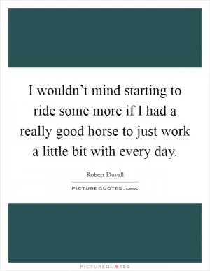 I wouldn’t mind starting to ride some more if I had a really good horse to just work a little bit with every day Picture Quote #1